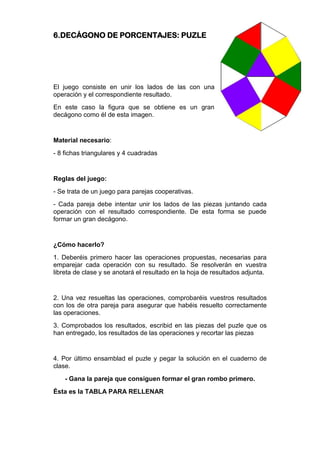 6.DECÁGONO DE PORCENTAJES: PUZLE
El juego consiste en unir los lados de las con una
operación y el correspondiente resultado.
En este caso la figura que se obtiene es un gran
decágono como él de esta imagen.
Material necesario:
- 8 fichas triangulares y 4 cuadradas
Reglas del juego:
- Se trata de un juego para parejas cooperativas.
- Cada pareja debe intentar unir los lados de las piezas juntando cada
operación con el resultado correspondiente. De esta forma se puede
formar un gran decágono.
¿Cómo hacerlo?
1. Deberéis primero hacer las operaciones propuestas, necesarias para
emparejar cada operación con su resultado. Se resolverán en vuestra
libreta de clase y se anotará el resultado en la hoja de resultados adjunta.
2. Una vez resueltas las operaciones, comprobaréis vuestros resultados
con los de otra pareja para asegurar que habéis resuelto correctamente
las operaciones.
3. Comprobados los resultados, escribid en las piezas del puzle que os
han entregado, los resultados de las operaciones y recortar las piezas
4. Por último ensamblad el puzle y pegar la solución en el cuaderno de
clase.
- Gana la pareja que consiguen formar el gran rombo primero.
Ésta es la TABLA PARA RELLENAR
 