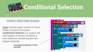Conditional Selection
Activity 7: Rock, Paper, Scissors
Task: Extend earlier version of ‘Rock,
Paper, Scissors’ to include
conditional selection (i.e. output will
only happen if certain condition is
met otherwise something else will
happen instead).
Language of selection ‘if, then
and else’
 