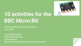 10 activities for the
BBC Micro:Bit
CAS National Conference Workshop
June 2018
Jamie Edmondson
CAS Master Teacher
@jecomputing
jamie.edmondson@computingatschool.org.uk
 