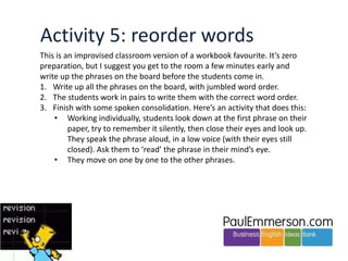 Activity 4: elicit to the board
Do the coursebook exercises that introduce the key phrases as normal. But then,
the next time you do a role-play that requires the phrases, have the students try
to remember the phrases they saw in the book.
1. The students have their books closed. You have yours open to refer to.
Say: Who can remember a telephoning phrase for ‘Asking for repetition’? They
try to remember – eg a phrase such as ‘I’m sorry I didn’t catch that’. You write
up any phrases they suggest. Reformulate mistakes as you go. If the students
come up with other phrases, not from the original list, that’s fine.
Note: I personally don’t think it’s necessary to write up the function names on
the board. Your question to the students named the function, and I think that
is enough.
2. Continue until you’ve revised all the functional areas from the original list.

 