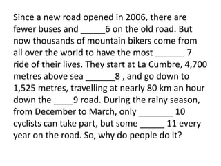 Since a new road opened in 2006, there are
fewer buses and _____6 on the old road. But
now thousands of mountain bikers come from
all over the world to have the most ______ 7
ride of their lives. They start at La Cumbre, 4,700
metres above sea ______8 , and go down to
1,525 metres, travelling at nearly 80 km an hour
down the ____9 road. During the rainy season,
from December to March, only _______ 10
cyclists can take part, but some _____ 11 every
year on the road. So, why do people do it?
 