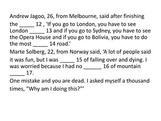 Andrew Jagoo, 26, from Melbourne, said after finishing
the _____ 12 , ‘If you go to London, you have to see
London _____ 13 and if you go to Sydney, you have to see
the Opera House and if you go to Bolivia, you have to do
the most _____ 14 road.’
Marte Solberg, 22, from Norway said, ‘A lot of people said
it was fun, but I was _____ 15 of falling over and dying. I
was worried because I had no ______ 16 of mountain
_____ 17.
One mistake and you are dead. I asked myself a thousand
times, “Why am I doing this?”’
 