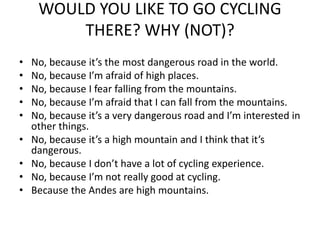 WOULD YOU LIKE TO GO CYCLING
THERE? WHY (NOT)?
• No, because it’s the most dangerous road in the world.
• No, because I’m afraid of high places.
• No, because I fear falling from the mountains.
• No, because I’m afraid that I can fall from the mountains.
• No, because it’s a very dangerous road and I’m interested in
other things.
• No, because it’s a high mountain and I think that it’s
dangerous.
• No, because I don’t have a lot of cycling experience.
• No, because I’m not really good at cycling.
• Because the Andes are high mountains.
 