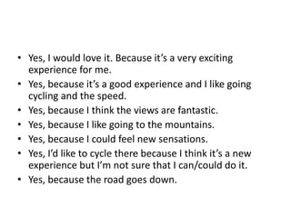 • Yes, I would love it. Because it’s a very exciting
experience for me.
• Yes, because it’s a good experience and I like going
cycling and the speed.
• Yes, because I think the views are fantastic.
• Yes, because I like going to the mountains.
• Yes, because I could feel new sensations.
• Yes, I’d like to cycle there because I think it’s a new
experience but I’m not sure that I can/could do it.
• Yes, because the road goes down.
 