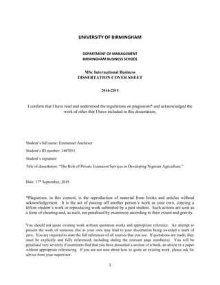 1
UNIVERSITY OF BIRMINGHAM
DEPARTMENT OF MANAGEMENT
BIRMINGHAM BUSINESS SCHOOL
MSc International Business
DISSERTATION COVER SHEET
2014-2015
I confirm that I have read and understood the regulations on plagiarism* and acknowledged the
work of other that I have included in this dissertation.
Student’s full name: Emmanuel Anchaver
Student’s ID number: 1487053
Student’s signature:
Title of dissertation: “The Role of Private Extension Services in Developing Nigerian Agriculture.”
Date: 17th
September, 2015
*Plagiarism, in this context, is the reproduction of material from books and articles without
acknowledgement. It is the act of passing off another person’s work as your own, copying a
fellow student’s work or reproducing work submitted by a past student. Such actions are seen as
a form of cheating and, as such, are penalised by examiners according to their extent and gravity.
You should not quote existing work without quotation works and appropriate reference. An attempt to
present the work of someone else as your own may lead to your dissertation being awarded a mark of
zero. You are required to state the full references of all sources that you use. If quotations are made, they
must be explicitly and fully referenced, including stating the relevant page number(s). You will be
penalised very severely if examiners find that you have presented a section of a book, an article or a paper
without appropriate referencing. If you are not sure about how to quote an existing work, please ask for
advice from your supervisor.
 