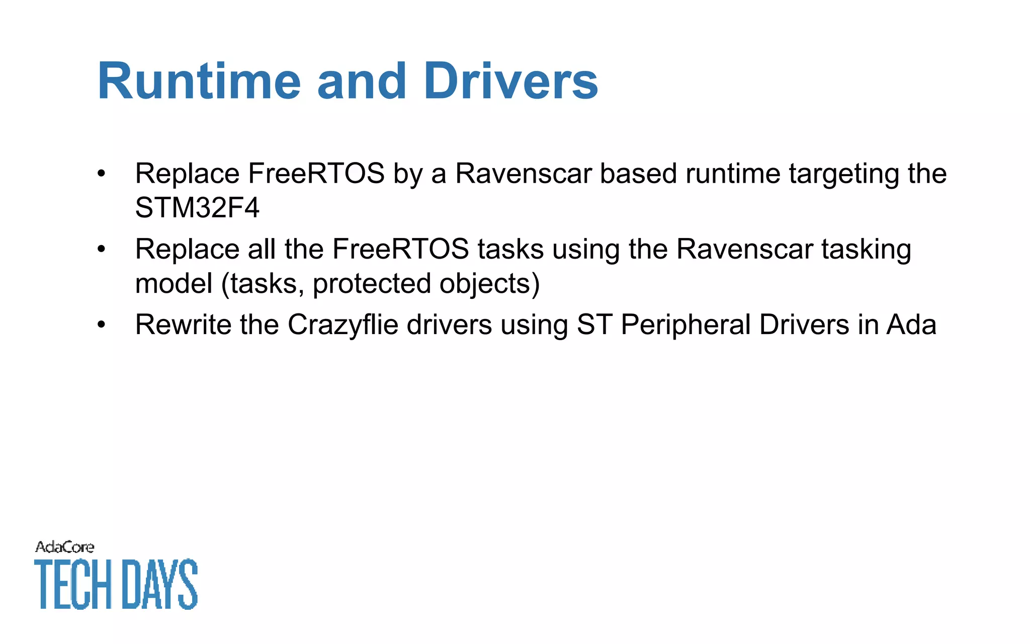Runtime and Drivers
• Replace FreeRTOS by a Ravenscar based runtime targeting the
STM32F4
• Replace all the FreeRTOS tasks using the Ravenscar tasking
model (tasks, protected objects)
• Rewrite the Crazyflie drivers using ST Peripheral Drivers in Ada
 