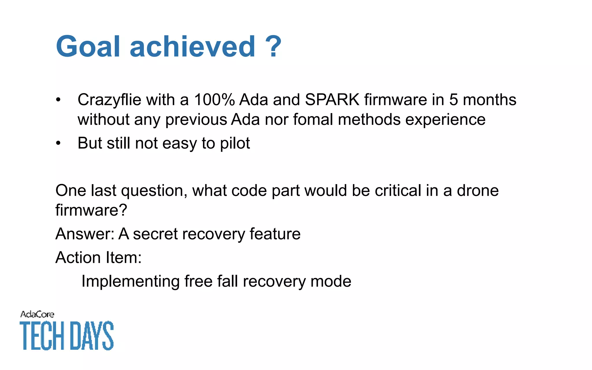 Goal achieved ?
• Crazyflie with a 100% Ada and SPARK firmware in 5 months
without any previous Ada nor fomal methods experience
• But still not easy to pilot
One last question, what code part would be critical in a drone
firmware?
Answer: A secret recovery feature
Action Item:
Implementing free fall recovery mode
 