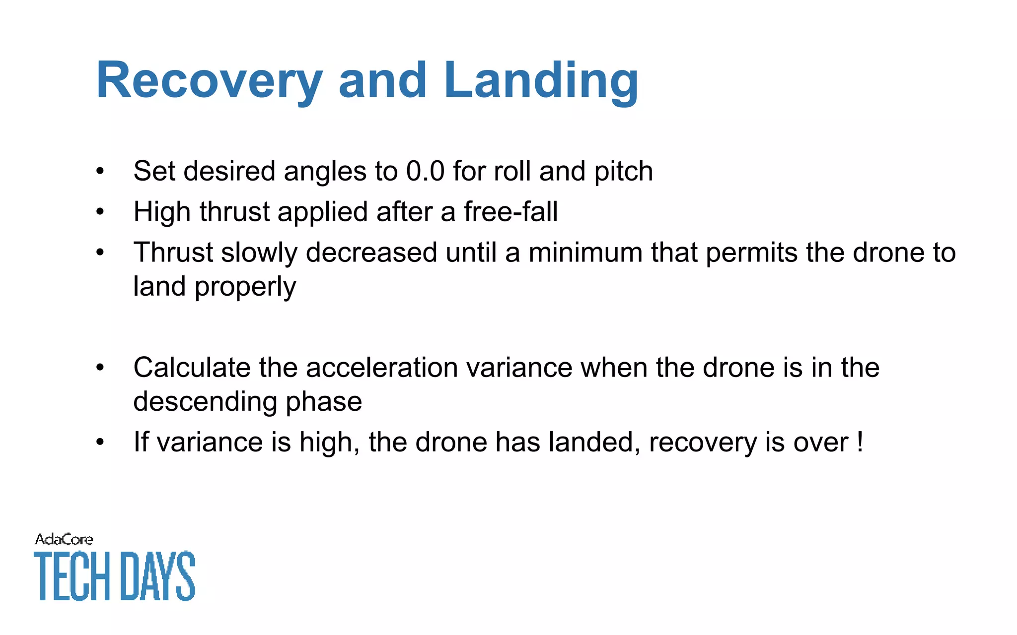 Recovery and Landing
• Set desired angles to 0.0 for roll and pitch
• High thrust applied after a free-fall
• Thrust slowly decreased until a minimum that permits the drone to
land properly
• Calculate the acceleration variance when the drone is in the
descending phase
• If variance is high, the drone has landed, recovery is over !
 