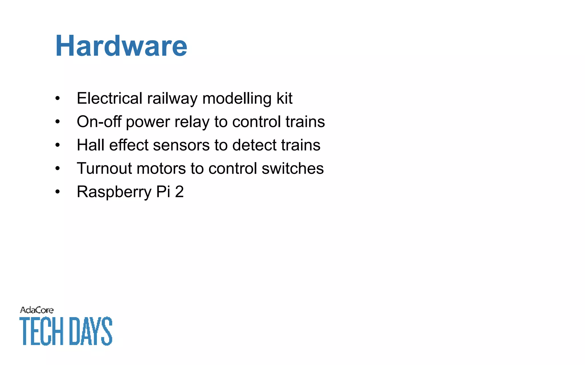 Hardware
• Electrical railway modelling kit
• On-off power relay to control trains
• Hall effect sensors to detect trains
• Turnout motors to control switches
• Raspberry Pi 2
 
