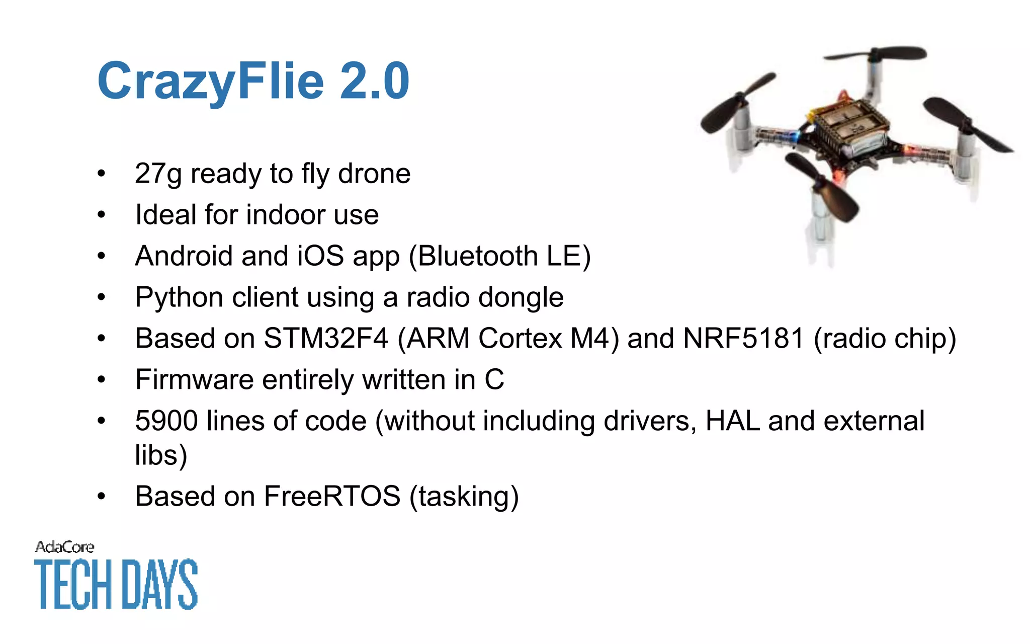 CrazyFlie 2.0
• 27g ready to fly drone
• Ideal for indoor use
• Android and iOS app (Bluetooth LE)
• Python client using a radio dongle
• Based on STM32F4 (ARM Cortex M4) and NRF5181 (radio chip)
• Firmware entirely written in C
• 5900 lines of code (without including drivers, HAL and external
libs)
• Based on FreeRTOS (tasking)
 