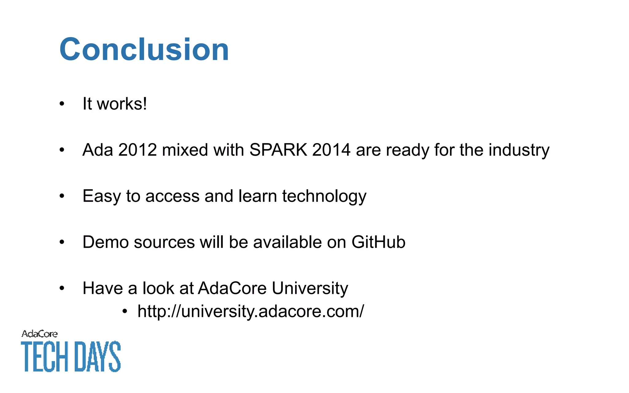 Conclusion
• It works!
• Ada 2012 mixed with SPARK 2014 are ready for the industry
• Easy to access and learn technology
• Demo sources will be available on GitHub
• Have a look at AdaCore University
• http://university.adacore.com/
 