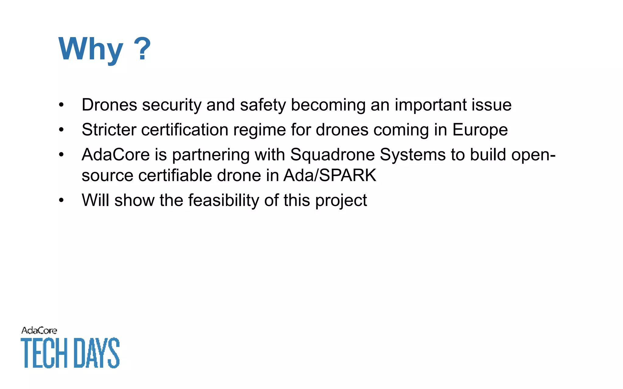 Why ?
• Drones security and safety becoming an important issue
• Stricter certification regime for drones coming in Europe
• AdaCore is partnering with Squadrone Systems to build open-
source certifiable drone in Ada/SPARK
• Will show the feasibility of this project
 