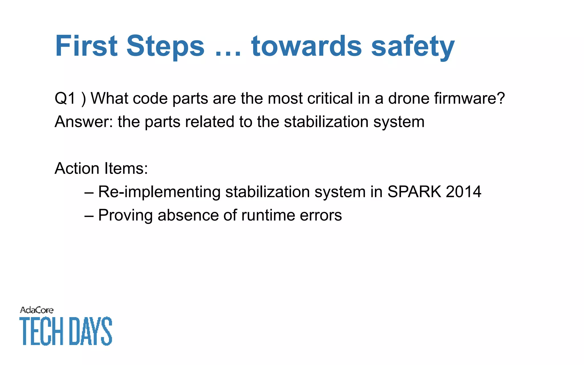 First Steps … towards safety
Q1 ) What code parts are the most critical in a drone firmware?
Answer: the parts related to the stabilization system
Action Items:
– Re-implementing stabilization system in SPARK 2014
– Proving absence of runtime errors
 