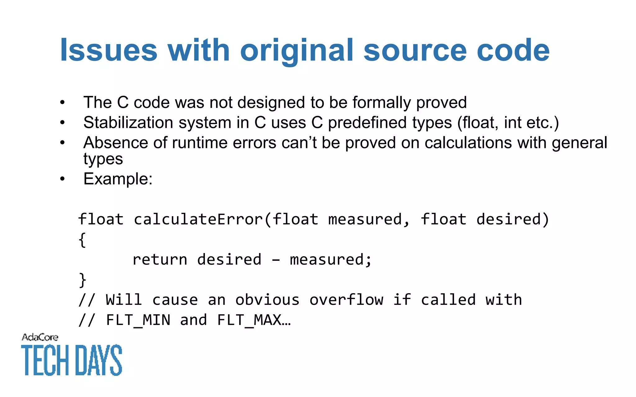 Issues with original source code
• The C code was not designed to be formally proved
• Stabilization system in C uses C predefined types (float, int etc.)
• Absence of runtime errors can’t be proved on calculations with general
types
• Example:
float calculateError(float measured, float desired)
{
return desired – measured;
}
// Will cause an obvious overflow if called with
// FLT_MIN and FLT_MAX…
 