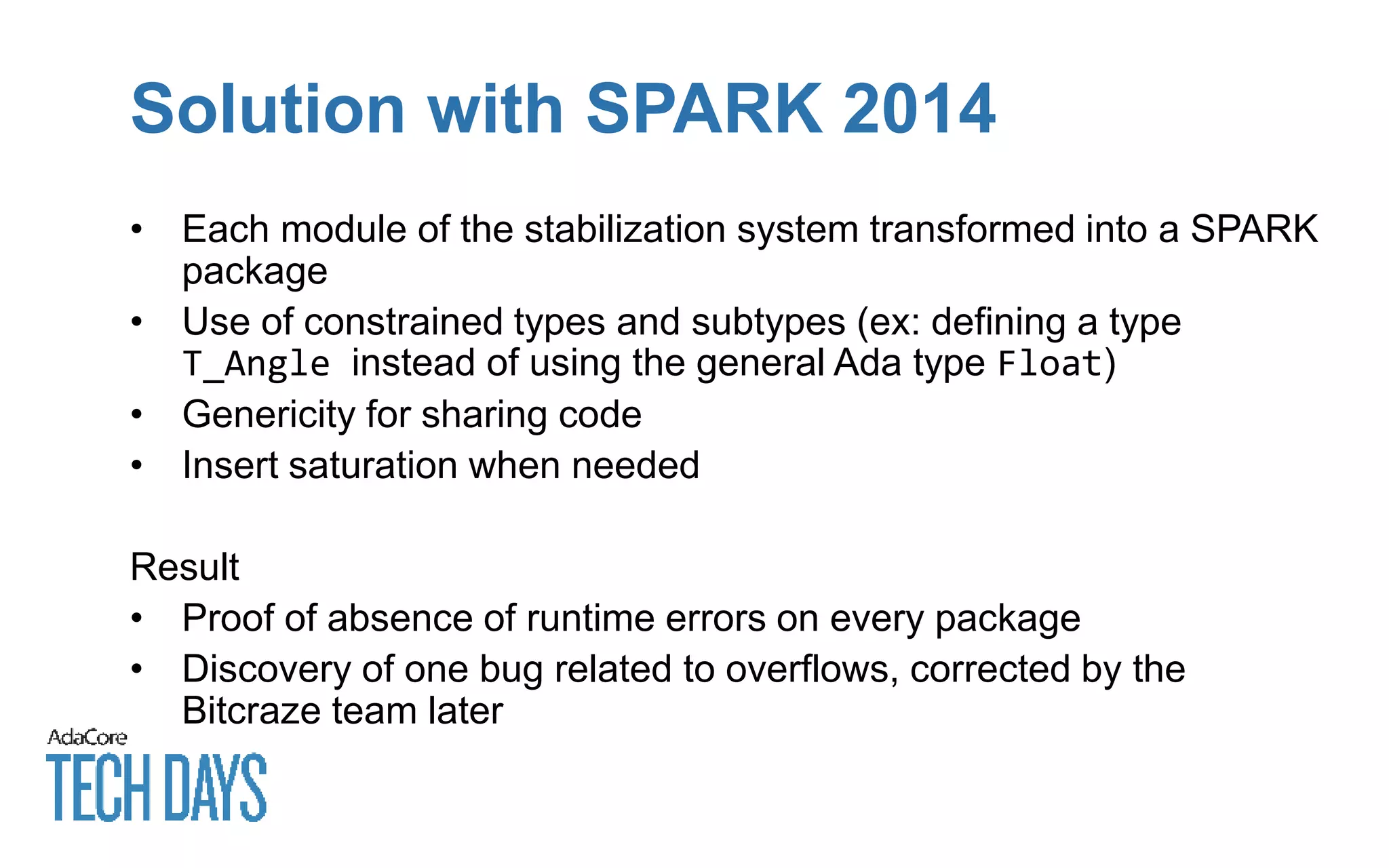 Solution with SPARK 2014
• Each module of the stabilization system transformed into a SPARK
package
• Use of constrained types and subtypes (ex: defining a type
T_Angle instead of using the general Ada type Float)
• Genericity for sharing code
• Insert saturation when needed
Result
• Proof of absence of runtime errors on every package
• Discovery of one bug related to overflows, corrected by the
Bitcraze team later
 