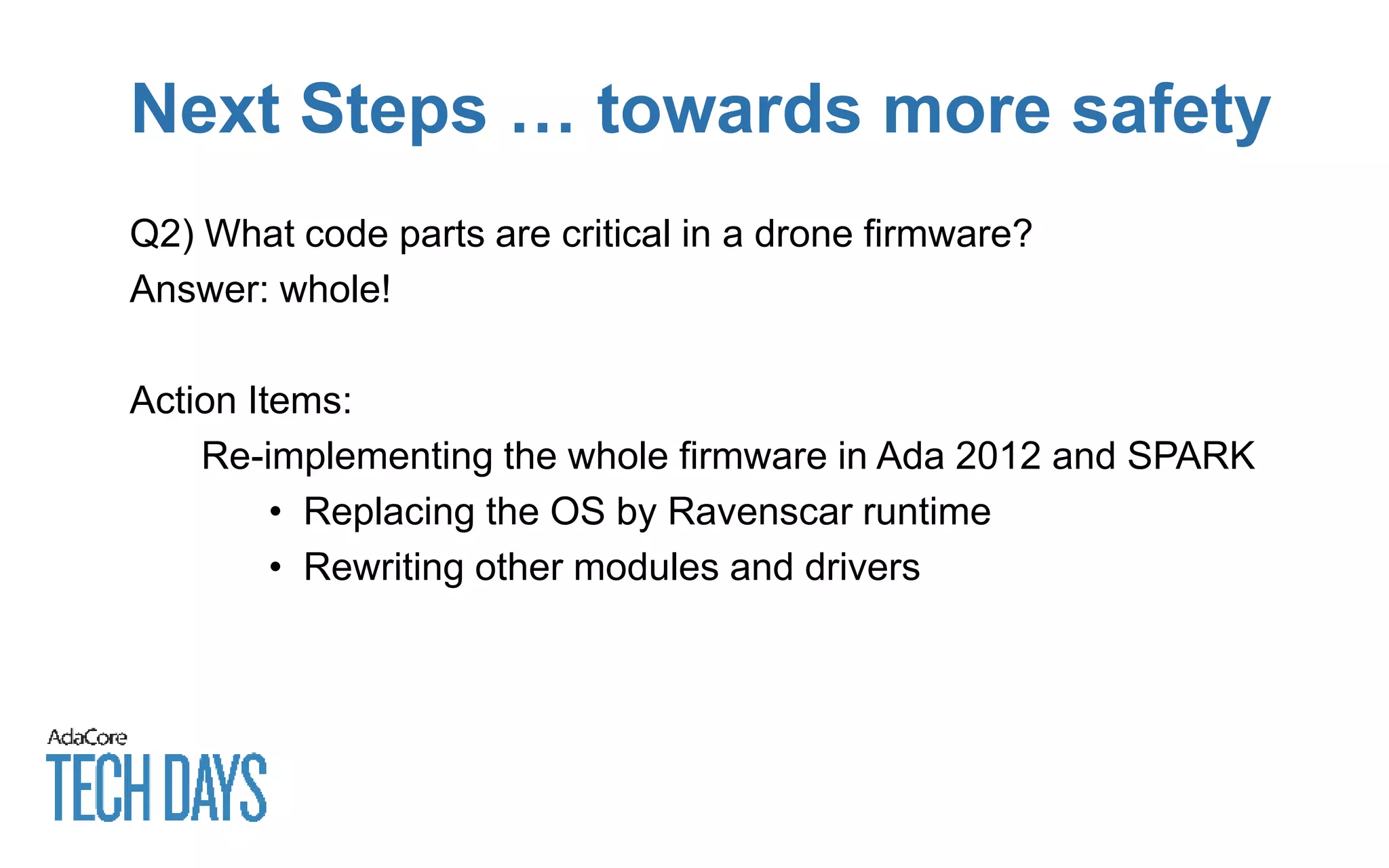 Next Steps … towards more safety
Q2) What code parts are critical in a drone firmware?
Answer: whole!
Action Items:
Re-implementing the whole firmware in Ada 2012 and SPARK
• Replacing the OS by Ravenscar runtime
• Rewriting other modules and drivers
 