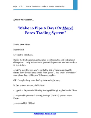 Page 1 of 7… Special Publication – Make 10 pips (or more) a day…
Automated Forex Cash
Special Publication…
“Make 10 Pips A Day (Or More)
Forex Trading System”
From: John Chen
Dear friend,
Let’s cut to the chase.
Here’s the trading setup, entry rules, stop loss rules, and exit rules of
this system. I truly believe it can potentially generate much more than
10 pips a day…
…but I’m sure like me, you’re probably sick of those unbelievable
claims from the self-proclaimed forex ‘gurus’… You know, promises of
1000 pips a day… trillions of dollars overnight…
OK. Enough of my rants. Let’s get started right away:
In this system, we use 3 indicators:
1. 5-period Exponential Moving Average (EMA 5) applied to the Close.
2. 12-period Exponential Moving Average (EMA 12) applied to the
Close.
3. 21-period RSI (RSI 21)
 