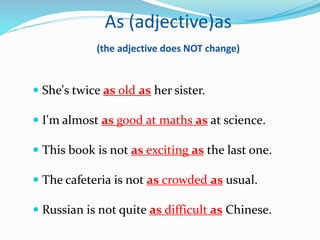 As (adjective)as
(the adjective does NOT change)
 She's twice as old as her sister.
 I'm almost as good at maths as at science.
 This book is not as exciting as the last one.
 The cafeteria is not as crowded as usual.
 Russian is not quite as difficult as Chinese.
 