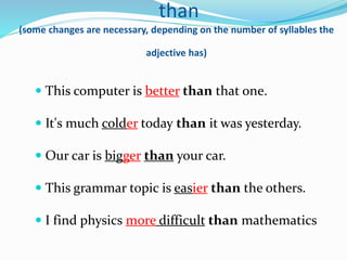 than
(some changes are necessary, depending on the number of syllables the
adjective has)
 This computer is better than that one.
 It's much colder today than it was yesterday.
 Our car is bigger than your car.
 This grammar topic is easier than the others.
 I find physics more difficult than mathematics
 