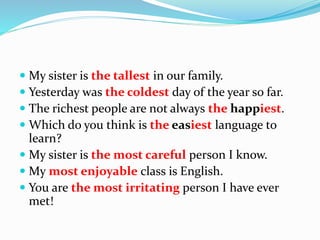  My sister is the tallest in our family.
 Yesterday was the coldest day of the year so far.
 The richest people are not always the happiest.
 Which do you think is the easiest language to
learn?
 My sister is the most careful person I know.
 My most enjoyable class is English.
 You are the most irritating person I have ever
met!
 