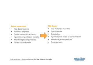 Brand tradicional                                         SIM Social
    •  Voz da companhia                                       •    Voz múltipla e autêntica
    •      Reflete a empresa                                  •    Transparente
    •      Todos consomem a marca                             •    Engajadora
    •      Aparece em pontos de contato                       •    Aparece onde estão os consumidores
    •      Manifestação em personas                           •    Manifestação em pessoas
    •      Sinais e propaganda                                •    Pessoas reais




  Empreendimento e Gestão de Agência | Prof. Me. Alexandre Rodriguez
@shivsingh http://goingsocialnow.com
                                                                                                        14
 