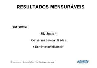 RESULTADOS MENSURÁVEIS



 SIM SCORE

                                             SIM Score =

                              Conversas compartilhadas

                                 + Sentimento/influência*




Empreendimento e Gestão de Agência | Prof. Me. Alexandre Rodriguez
                                                                     23
 