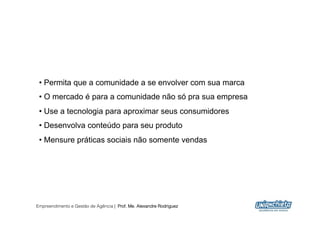 •  Permita que a comunidade a se envolver com sua marca
 •  O mercado é para a comunidade não só pra sua empresa
 •  Use a tecnologia para aproximar seus consumidores
 •  Desenvolva conteúdo para seu produto
 •  Mensure práticas sociais não somente vendas




Empreendimento e Gestão de Agência | Prof. Me. Alexandre Rodriguez
                                                                     5
 