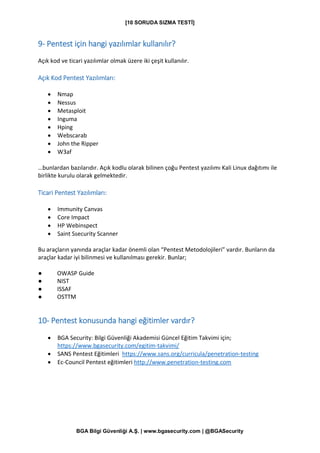 [10 SORUDA SIZMA TESTİ]
BGA Bilgi Güvenliği A.Ş. | www.bgasecurity.com | @BGASecurity
9- Pentest için hangi yazılımlar kullanılır?
Açık kod ve ticari yazılımlar olmak üzere iki çeşit kullanılır.
Açık Kod Pentest Yazılımları:
• Nmap
• Nessus
• Metasploit
• Inguma
• Hping
• Webscarab
• John the Ripper
• W3af
…bunlardan bazılarıdır. Açık kodlu olarak bilinen çoğu Pentest yazılımı Kali Linux dağıtımı ile
birlikte kurulu olarak gelmektedir.
Ticari Pentest Yazılımları:
• Immunity Canvas
• Core Impact
• HP Webinspect
• Saint Ssecurity Scanner
Bu araçların yanında araçlar kadar önemli olan “Pentest Metodolojileri” vardır. Bunların da
araçlar kadar iyi bilinmesi ve kullanılması gerekir. Bunlar;
● OWASP Guide
● NIST
● ISSAF
● OSTTM
10- Pentest konusunda hangi eğitimler vardır?
• BGA Security: Bilgi Güvenliği Akademisi Güncel Eğitim Takvimi için;
https://www.bgasecurity.com/egitim-takvimi/
• SANS Pentest Eğitimleri https://www.sans.org/curricula/penetration-testing
• Ec-Council Pentest eğitimleri http://www.penetration-testing.com
 