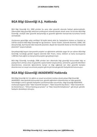[10 SORUDA SIZMA TESTİ]
BGA Bilgi Güvenliği A.Ş. | www.bgasecurity.com | @BGASecurity
BGA Bilgi Güvenliği A.Ş. Hakkında
BGA Bilgi Güvenliği A.Ş. 2008 yılından bu yana siber güvenlik alanında faaliyet göstermektedir.
Ülkemizdeki bilgi güvenliği sektörüne profesyonel anlamda destek olmak amacı ile kurulan BGA Bilgi
Güvenliği, stratejik siber güvenlik danışmanlığı ve güvenlik eğitimleri konularında kurumlara hizmet
vermektedir.
Uluslararası geçerliliğe sahip sertifikalı 50 kişilik teknik ekibi ile, faaliyetlerini Ankara ve İstanbul ve
USA’da sürdüren BGA Bilgi Güvenliği’nin ilgi alanlarını “Sızma Testleri, Güvenlik Denetimi, SOME, SOC
Danışmanlığı, Açık Kaynak Siber Güvenlik Çözümleri, Büyük Veri Güvenlik Analizi ve Yeni Nesil Güvenlik
Çözümleri” oluşturmaktadır.
Gerçekleştirdiği başarılı danışmanlık projeleri ve eğitimlerle sektörde saygın bir yer edinen BGA Bilgi
Güvenliği, kurulduğu günden bugüne alanında lider finans, enerji, telekom ve kamu kuruluşlarına
1.000'den fazla eğitim ve danışmanlık projeleri gerçekleştirmiştir.
BGA Bilgi Güvenliği, kurulduğu 2008 yılından beri ülkemizde bilgi güvenliği konusundaki bilgi ve
paylaşımların artması amacı ile güvenlik e-posta listeleri oluşturulması, seminerler, güvenlik etkinlikleri
düzenlenmesi, üniversite öğrencilerine kariyer ve bilgi sağlamak için siber güvenlik kampları
düzenlenmesi ve sosyal sorumluluk projeleri gibi birçok konuda gönüllü faaliyetlerde bulunmuştur.
BGA Bilgi Güvenliği AKADEMİSİ Hakkında
BGA Bilgi Güvenliği A.Ş.’nin eğitim ve sosyal sorumluluk markası olarak çalışan Bilgi Güvenliği
AKADEMİSİ, siber güvenlik konusunda ticari, gönüllü eğitimlerin düzenlenmesi ve siber güvenlik
farkındalığını arttırıcı gönüllü faaliyetleri yürütülmesinden sorumludur. Bilgi Güvenliği AKADEMİSİ
markasıyla bugüne kadar “Siber Güvenlik Kampları”, “Siber Güvenlik Staj Okulu”, “Siber Güvenlik Ar-
Ge Destek Bursu”, ”Ethical Hacking yarışmaları” ve “Siber Güvenlik Kütüphanesi” gibi birçok gönüllü
faaliyetin destekleyici olmuştur.
 