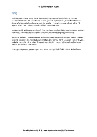[10 SORUDA SIZMA TESTİ]
BGA Bilgi Güvenliği A.Ş. | www.bgasecurity.com | @BGASecurity
GİRİŞ
Penetrasyon testleri (Sızma testleri) günümüz bilgi güvenliği dünyasının en popüler
konularından biridir. BGA tarafından verilen güvenlik eğitimlerinde, sızma testi hakkında
oldukça fazla soru ile karşılaşılmaktadır. Bu sorulara referans cevaplar olması adına “10
Soruda Sızma Testi” konulu yazıyı hazırlamış bulunmaktayız.
Pentest nedir? Neden yaptırmalıyım? Kime nasıl yaptırmalıyım? gibi sorulara cevap arıyoruz.
Sizin de bu konu hakkında fikirleriniz varsa yorumlarınızla zenginleştirebilirsiniz.
Öncelikle “pentest” kavramından ne anladığınızı ve ne beklediğinizi bilmek size bu süreçte
yardımcı olacaktır. Zira ne olduğunu bilmediğiniz bir servisi alarak sonradan bu muydu yani?
Bu kadar parayı bu iş için mi verdim ya da bu sistemlere neden baktırmadım gibi sorular
sormak durumunda kalabilirsiniz.
Yazı boyunca pentest, penetrasyon testi, sızma testi şeklinde farklı ifadeler kullanılmıştır.
 