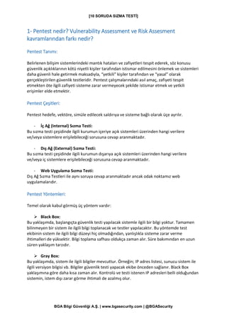 [10 SORUDA SIZMA TESTİ]
BGA Bilgi Güvenliği A.Ş. | www.bgasecurity.com | @BGASecurity
1- Pentest nedir? Vulnerability Assessment ve Risk Assesment
kavramlarından farkı nedir?
Pentest Tanımı:
Belirlenen bilişim sistemlerindeki mantık hataları ve zafiyetleri tespit ederek, söz konusu
güvenlik açıklıklarının kötü niyetli kişiler tarafından istismar edilmesini önlemek ve sistemleri
daha güvenli hale getirmek maksadıyla, “yetkili” kişiler tarafından ve “yasal” olarak
gerçekleştirilen güvenlik testleridir. Pentest çalışmalarındaki asıl amaç, zafiyeti tespit
etmekten öte ilgili zafiyeti sisteme zarar vermeyecek şekilde istismar etmek ve yetkili
erişimler elde etmektir.
Pentest Çeşitleri:
Pentest hedefe, vektöre, simüle edilecek saldırıya ve sisteme bağlı olarak üçe ayrılır.
- İç Ağ (Internal) Sızma Testi:
Bu sızma testi çeşidinde ilgili kurumun içeriye açık sistemleri üzerinden hangi verilere
ve/veya sistemlere erişilebileceği sorusuna cevap aranmaktadır.
- Dış Ağ (External) Sızma Testi:
Bu sızma testi çeşidinde ilgili kurumun dışarıya açık sistemleri üzerinden hangi verilere
ve/veya iç sistemlere erişilebileceği sorusuna cevap aranmaktadır.
- Web Uygulama Sızma Testi:
Dış Ağ Sızma Testleri ile aynı soruya cevap aranmaktadır ancak odak noktamız web
uygulamalarıdır.
Pentest Yöntemleri:
Temel olarak kabul görmüş üç yöntem vardır:
➢ Black Box:
Bu yaklaşımda, başlangıçta güvenlik testi yapılacak sistemle ilgili bir bilgi yoktur. Tamamen
bilinmeyen bir sistem ile ilgili bilgi toplanacak ve testler yapılacaktır. Bu yöntemde test
ekibinin sistem ile ilgili bilgi düzeyi hiç olmadığından, yanlışlıkla sisteme zarar verme
ihtimalleri de yüksektir. Bilgi toplama safhası oldukça zaman alır. Süre bakımından en uzun
süren yaklaşım tarzıdır.
➢ Gray Box:
Bu yaklaşımda, sistem ile ilgili bilgiler mevcuttur. Örneğin; IP adres listesi, sunucu sistem ile
ilgili versiyon bilgisi vb. Bilgiler güvenlik testi yapacak ekibe önceden sağlanır. Black Box
yaklaşımına göre daha kısa zaman alır. Kontrolü ve testi istenen IP adresleri belli olduğundan
sistemin, istem dışı zarar görme ihtimali de azalmış olur.
 