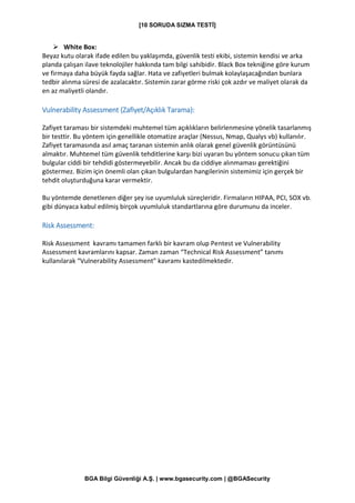 [10 SORUDA SIZMA TESTİ]
BGA Bilgi Güvenliği A.Ş. | www.bgasecurity.com | @BGASecurity
➢ White Box:
Beyaz kutu olarak ifade edilen bu yaklaşımda, güvenlik testi ekibi, sistemin kendisi ve arka
planda çalışan ilave teknolojiler hakkında tam bilgi sahibidir. Black Box tekniğine göre kurum
ve firmaya daha büyük fayda sağlar. Hata ve zafiyetleri bulmak kolaylaşacağından bunlara
tedbir alınma süresi de azalacaktır. Sistemin zarar görme riski çok azdır ve maliyet olarak da
en az maliyetli olandır.
Vulnerability Assessment (Zafiyet/Açıklık Tarama):
Zafiyet taraması bir sistemdeki muhtemel tüm açıklıkların belirlenmesine yönelik tasarlanmış
bir testtir. Bu yöntem için genellikle otomatize araçlar (Nessus, Nmap, Qualys vb) kullanılır.
Zafiyet taramasında asıl amaç taranan sistemin anlık olarak genel güvenlik görüntüsünü
almaktır. Muhtemel tüm güvenlik tehditlerine karşı bizi uyaran bu yöntem sonucu çıkan tüm
bulgular ciddi bir tehdidi göstermeyebilir. Ancak bu da ciddiye alınmaması gerektiğini
göstermez. Bizim için önemli olan çıkan bulgulardan hangilerinin sistemimiz için gerçek bir
tehdit oluşturduğuna karar vermektir.
Bu yöntemde denetlenen diğer şey ise uyumluluk süreçleridir. Firmaların HIPAA, PCI, SOX vb.
gibi dünyaca kabul edilmiş birçok uyumluluk standartlarına göre durumunu da inceler.
Risk Assessment:
Risk Assessment kavramı tamamen farklı bir kavram olup Pentest ve Vulnerability
Assessment kavramlarını kapsar. Zaman zaman “Technical Risk Assessment” tanımı
kullanılarak “Vulnerability Assessment” kavramı kastedilmektedir.
 