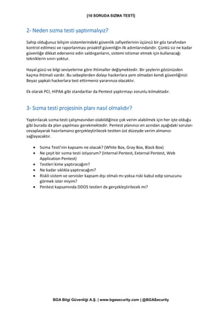 [10 SORUDA SIZMA TESTİ]
BGA Bilgi Güvenliği A.Ş. | www.bgasecurity.com | @BGASecurity
2- Neden sızma testi yaptırmalıyız?
Sahip olduğunuz bilişim sistemlerindeki güvenlik zafiyetlerinin üçüncü bir göz tarafından
kontrol edilmesi ve raporlanması proaktif güvenliğin ilk adımlarındandır. Çünkü siz ne kadar
güvenliğe dikkat ederseniz edin saldırganların, sistemi istismar etmek için kullanacağı
tekniklerin sınırı yoktur.
Hayal gücü ve bilgi seviyelerine göre ihtimaller değişmektedir. Bir şeylerin gözünüzden
kaçma ihtimali vardır. Bu sebeplerden dolayı hackerlara yem olmadan kendi güvenliğinizi
Beyaz şapkalı hackerlara test ettirmeniz yararınıza olacaktır.
Ek olarak PCI, HIPAA gibi standartlar da Pentest yaptırmayı zorunlu kılmaktadır.
3- Sızma testi projesinin planı nasıl olmalıdır?
Yaptırılacak sızma testi çalışmasından olabildiğince çok verim alabilmek için her işte olduğu
gibi burada da plan yapılması gerekmektedir. Pentest planınızı en azından aşağıdaki soruları
cevaplayarak hazırlamanız gerçekleştirilecek testten üst düzeyde verim almanızı
sağlayacaktır.
• Sızma Testi’nin kapsamı ne olacak? (White Box, Gray Box, Black Box)
• Ne çeşit bir sızma testi istiyorum? (Internal Pentest, External Pentest, Web
Application Pentest)
• Testleri kime yaptıracağım?
• Ne kadar sıklıkla yaptıracağım?
• Riskli sistem ve servisler kapsam dışı olmalı mı yoksa riski kabul edip sonucunu
görmek ister miyim?
• Pentest kapsamında DDOS testleri de gerçekleştirilecek mi?
 