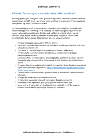 [10 SORUDA SIZMA TESTİ]
BGA Bilgi Güvenliği A.Ş. | www.bgasecurity.com | @BGASecurity
4- Pentest firması seçimi konusunda nelere dikkat etmeliyim?
Pentest yaptıracağınız firmaya ne kadar güvenirseniz güvenin - aranızda muhakkak imzalı ve
maddeleri açık bir NDA olmalı - siz yine de işinizi garantiye alma açısından firmanın yapacağı
tüm işlemleri loglamanız yararınıza olacaktır.
Peki bunu nasıl yaparsınız? Firmanın pentest yapacağı IP adres bilgilerini isteyerek bu IP
adreslerinden gelecek tüm trafiği Snort, Tcpdump vb. trafik kaydı gerçekleştirebilen bir
yazılım kullanarak loglayabilirsiniz. Özellikle web trafiğini -ki en kritik bilgiler burada
çıkacaktır. Snort ile çok rahatlıkla sonradan incelendiğinde anlaşılacak şekilde trafik
kaydettirilebilir. Bunun dışında dikkat etmeniz gereken konular şunlardır;
• Firmada test yapacak çalışanların CV’lerini isteyin.
• Varsa testi yapacak çalışanların konu ile ilgili teknik sertifikasyonlara (CEH, OSCP vb.)
sahip olmasını tercih edin.
• Testi yapacak çalışanların ilgili firmanın elemanı olmasına dikkat edin.
• Firmanın daha önceki referansları ile iletişime geçerek bunlardan birkaçına
memnuniyetlerini sorun.
• Mümkünse firma seçimi öncesinde teknik kapasiteyi belirlemek için tuzak sistemler
kurarak firmaların bu sistemlere saldırması ve sizin de bildiğiniz açıklığı bulmalarını
isteyin.
• Firmadan daha önce yaptığı testlerle ilgili örnek raporlar isteyin. Örnek bir sızma testi
raporuna bu adresten ulaşabilirsiniz. https://www.slideshare.net/bgasecurity/szma-
testleri-sonuc-raporu
• Testlerin belirli IP adreslerinden yapılmasını ve bu IP adreslerinin size bildirilmesini
talep edin.
• Firmaya test için kullandıkları standartları sorun.
• Firmanın test raporunda kullandığı tüm araçları da yazmasını isteyin.
• Pentest teklifinin diğerlerine göre çok düşük olmamasına dikkat edin.
• Sızma testi işi firmanın özel işi mi yoksa öylesine yaptığı bir iş mi? Bu sorgu size
firmanın konu hakkında yetkinliğine dair ipuçları verecektir.
 