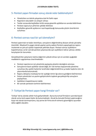 [10 SORUDA SIZMA TESTİ]
BGA Bilgi Güvenliği A.Ş. | www.bgasecurity.com | @BGASecurity
5- Pentest yapan firmadan sonuç olarak neler beklemeliyim?
• Yöneticilere ve teknik çalışanlara özel iki farklı rapor
• Raporların okunabilir ve anlaşılır olması
• Testler esnasında keşfedilen kritik seviye güvenlik açıklıklarının anında bildirilmesi
• Pentest raporunun şifreli bir şekilde iletilmesi
• Keşfedilen güvenlik açıklarının nasıl kapatılacağı konusunda çözüm önerilerinin
sunulması
6- Pentest sonrası nasıl bir yol izlemeliyim?
Pentest yaptırmak ne kadar önemliyse, sonuçlarını değerlendirip aksiyon almak çok daha
önemlidir. Maalesef ki yaygın olarak yapılan yanlış sadece Pentest yapıp/yaptırıp raporu
incelemek ve çok acil açıkları kapatmak şeklinde oluyor. Pentest sonrası açıklıkların
kapatılmaması ve bir sonraki pentest çalışmasında aynı açıklıkların tekrar çıkması sıklıkla
karşılaşılan bir durumdur.
Gerçekleştirilen çalışmanın katma değerinin yüksek olması için en azından aşağıdaki
maddelerin uygulanması önerilmektedir:
• Pentest raporlarının üst yönetimle paylaşılıp yönetim desteğinin alınması
• Sonuçlarının basit açıklıklar olarak değil, bir risk haritası kapsamında yönetime
sunulması (bu açıklık hackerlar tarafından değerlendirilirse şu kadar kaybımız olur vb
çıkarımlarda bulunularak)
• Raporu detaylıca inceleyip her bir açıklığın kimin ilgi alanına girdiğinin belirlenmesi
• Sistem yöneticileri ve yazılım geliştiricilerle toplantı gerçekleştirilip sonuçların
paylaşılması.
• Açıklıkların kapatılmasının takibi.
• Bir sonraki pentestin tarihinin belirlenmesi
7- Türkiye’de Pentest yapan hangi firmalar var?
Türkiye’ de bu alanda sektör hızla gelişmektedir. Ayrıca kurumsal firmaların yanında kişisel
olarak sızma testi yapan kişiler de bulunmaktadır. Ancak bu konuda Pentest yaptıracağınız
kişiyi net olarak tanımıyorsanız, kişi yerine bir firma tercih etmeniz güvenliğiniz açısından
daha sağlıklı olacaktır.
 