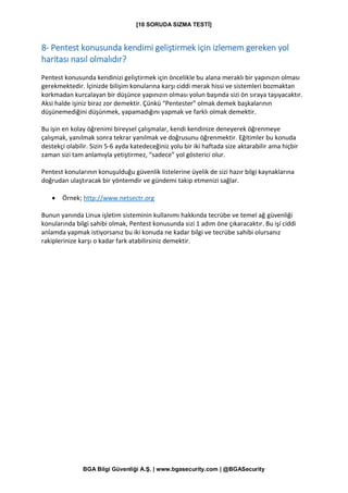 [10 SORUDA SIZMA TESTİ]
BGA Bilgi Güvenliği A.Ş. | www.bgasecurity.com | @BGASecurity
8- Pentest konusunda kendimi geliştirmek için izlemem gereken yol
haritası nasıl olmalıdır?
Pentest konusunda kendinizi geliştirmek için öncelikle bu alana meraklı bir yapınızın olması
gerekmektedir. İçinizde bilişim konularına karşı ciddi merak hissi ve sistemleri bozmaktan
korkmadan kurcalayan bir düşünce yapınızın olması yolun başında sizi ön sıraya taşıyacaktır.
Aksi halde işiniz biraz zor demektir. Çünkü “Pentester” olmak demek başkalarının
düşünemediğini düşünmek, yapamadığını yapmak ve farklı olmak demektir.
Bu işin en kolay öğrenimi bireysel çalışmalar, kendi kendinize deneyerek öğrenmeye
çalışmak, yanılmak sonra tekrar yanılmak ve doğrusunu öğrenmektir. Eğitimler bu konuda
destekçi olabilir. Sizin 5-6 ayda katedeceğiniz yolu bir iki haftada size aktarabilir ama hiçbir
zaman sizi tam anlamıyla yetiştirmez, “sadece” yol gösterici olur.
Pentest konularının konuşulduğu güvenlik listelerine üyelik de sizi hazır bilgi kaynaklarına
doğrudan ulaştıracak bir yöntemdir ve gündemi takip etmenizi sağlar.
• Örnek; http://www.netsectr.org
Bunun yanında Linux işletim sisteminin kullanımı hakkında tecrübe ve temel ağ güvenliği
konularında bilgi sahibi olmak, Pentest konusunda sizi 1 adım öne çıkaracaktır. Bu işi ciddi
anlamda yapmak istiyorsanız bu iki konuda ne kadar bilgi ve tecrübe sahibi olursanız
rakiplerinize karşı o kadar fark atabilirsiniz demektir.
 