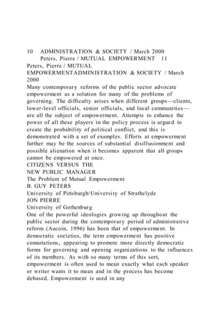 10 ADMINISTRATION & SOCIETY / March 2000
Peters, Pierre / MUTUAL EMPOWERMENT 11
Peters, Pierre / MUTUAL
EMPOWERMENTADMINISTRATION & SOCIETY / March
2000
Many contemporary reforms of the public sector advocate
empowerment as a solution for many of the problems of
governing. The difficulty arises when different groups—clients,
lower-level officials, senior officials, and local communities —
are all the subject of empowerment. Attempts to enhance the
power of all these players in the policy process is argued to
create the probability of political conflict, and this is
demonstrated with a set of examples. Efforts at empowerment
further may be the sources of substantial disillusionment and
possible alienation when it becomes apparent that all groups
cannot be empowered at once.
CITIZENS VERSUS THE
NEW PUBLIC MANAGER
The Problem of Mutual Empowerment
B. GUY PETERS
University of Pittsburgh/University of Strathclyde
JON PIERRE
University of Gothenburg
One of the powerful ideologies growing up throughout the
public sector during the contemporary period of administrative
reform (Aucoin, 1996) has been that of empowerment. In
democratic societies, the term empowerment has positive
connotations, appearing to promote more directly democratic
forms for governing and opening organizations to the influences
of its members. As with so many terms of this sort,
empowerment is often used to mean exactly what each speaker
or writer wants it to mean and in the process has become
debased. Empowerment is used in any
 
