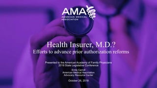 Presented to the American Academy of Family Physicians
2018 State Legislative Conference
Emily Carroll
American Medical Association
Advocacy Resource Center
October 26, 2018
Health Insurer, M.D.?
Efforts to advance prior authorization reforms
 