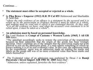 Continue…
• The statement must either be accepted or rejected as a whole.
 In Pika Bewa v Emperor (1912) ILR 39 Cal 855 Holmwood and Sharfuddin
JJ. held that:
“where the only evidence of an offence is a statement by the accused and it is
relied on by the prosecution as evidence thereof it must be taken as a whole,
and nothing must be read into it which is not contained therein. As they said,
"it is all the evidence we have; and when the accused's own statement is to be
relied upon, it must be taken as a whole”.
• An admission must be based on personnel knowledge.
 Per Lord Hodson in Compt of Customs v Western Letric [1965] 3 All ER
599 states:
“The appellant accordingly seeks to restore the conviction of the respondents
because of their admission that the origin of the goods has been wrongly
declared. Their Lordships are of the opinion that the conviction ought not to be
allowed to rest on the admission alone. If a man admits something of which he
knows nothing it is of no real evidential value. In this case, the admission made
by the respondents’ agent was an admission made on reading the marks and
labels on the goods and was of no more evidential value than those marks and
labels themselves”.
 The Evidential value of an admission was explained by Desai J in Ramji
Dayawala v Invest Import AIR 1981 SC 2085 states that :
“Admission, unless explained, furnishes the best evidence”.
 