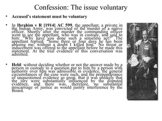Confession: The issue voluntary
• Accused’s statement must be voluntary
• In Ibrahim v R [1914] AC 599, the appellant, a private in
the Indian Army, was convicted of the murder of a native
officer. Shortly after the murder the commanding officer
went to see the appellant, who was in custody, and said to
him: "Why have you done such a senseless act?" The
appellant replied: "Some three or four days he has been
abusing me; without a doubt I killed him." No threat or
inducement was offered to the appellant before he made this
statement. At the trial evidence of this conversation was
admitted.
• Held: without deciding whether or not the answer made by a
person in custody to a question put to him by a person with
authority over him was admissible in evidence, the general
circumstances of the case were such, and the preponderance
of unquestioned evidence so great, that it was unlikely that
the jury were substantially influenced by the disputed
evidence, and there was, therefore, no substantial
miscarriage of justice as would justify interference by the
Board.
 