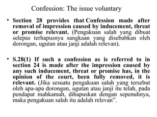 Confession: The issue voluntary
• Section 28 provides that Confession made after
removal of impression caused by inducement, threat
or promise relevant. (Pengakuan salah yang dibuat
selepas terhapusnya sangkaan yang disebabkan oleh
dorongan, ugutan atau janji adalah relevan).
• S.28(1) If such a confession as is referred to in
section 24 is made after the impression caused by
any such inducement, threat or promise has, in the
opinion of the court, been fully removed, it is
relevant. (Jika sesuatu pengakuan salah yang tersebut
oleh apa-apa dorongan, ugutan atau janji itu telah, pada
pendapat mahkamah, dihapuskan dengan sepenuhnya,
maka pengakuan salah itu adalah relevan”.
 