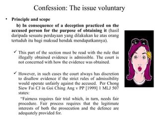 Confession: The issue voluntary
• Principle and scope
b) In consequence of a deception practiced on the
accused person for the purpose of obtaining it (hasil
daripada sesuatu perdayaan yang dilakukan ke atas orang
tertuduh itu bagi maksud hendak mendapatkannya).
 This part of the section must be read with the rule that
illegally obtained evidence is admissible. The court is
not concerned with how the evidence was obtained.
 However, in such cases the court always has discretion
to disallow evidence if the strict rules of admissibility
would operate unfairly against the accused. Per Chong
Siew Fai CJ in Goi Ching Ang v PP [1999] 1 MLJ 507
states:
“Fairness requires fair trial which, in turn, needs fair
procedure. Fair process requires that the legitimate
interests of both the prosecution and the defence are
adequately provided for.
 