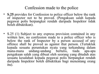 Confession made to the police
• S.25 provides for Confession to police officer below the rank
of inspector not to be proved. (Pengakuan salah kepada
pegawai polis berpangkat rendah daripada Inspektor tidak
boleh dibuktikan).
• S.25 (1) Subject to any express provision contained in any
written law, no confession made to a police officer who is
below the rank of Inspector by a person accused of any
offence shall be proved as against that person. (Tertakluk
kepada sesuatu peruntukan nyata yang terkandung dalam
mana-mana undang-undang bertulis, tiada apa-apa
pengakuan salah yang dibuat oleh seorang yang dituduh atas
sesuatu kesalahan kepada pegawai polis berpangkat rendah
daripada Inspektor boleh dibuktikan bagi menentang orang
itu).
 