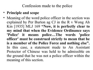 Confession made to the police
• Principle and scope
• Meaning of the word police officer in the section was
explained by Per Burton ag CJ in the R v Wong Ah
Kin [1935] MLJ 169 “Now, it is perfectly clear to
my mind that when the Evidence Ordinance says
'Police' it means police…The words 'police
officer' must be construed strictly to mean that he
is a member of the Police Force and nothing else”.
In this case, a statement made to An Assistant
Protector of Chinese was held to be admissible on
the ground that he was not a police officer within the
meaning of this section.
 
