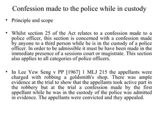 Confession made to the police while in custody
• Principle and scope
• Whilst section 25 of the Act relates to a confession made to a
police officer, this section is concerned with a confession made
by anyone to a third person while he is in the custody of a police
officer. In order to be admissible it must be have been made in the
immediate presence of a sessions court or magistrate. This section
also applies to all categories of police officers.
• In Lee Yew Seng v PP [1967] 1 MLJ 215 the appellants were
charged with robbing a goldsmith's shop. There was ample
evidence at the trial to show that the appellants took active part in
the robbery but at the trial a confession made by the first
appellant while he was in the custody of the police was admitted
in evidence. The appellants were convicted and they appealed.
 