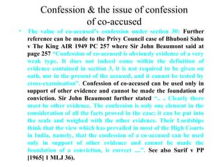 Confession & the issue of confession
of co-accused
• The value of co-accused’s confession under section 30: Further
reference can be made to the Privy Council case of Bhuboni Sahu
v The King AIR 1949 PC 257 where Sir John Beaumont said at
page 257 “Confession of co-accused is obviously evidence of a very
weak type. It does not indeed come within the definition of
evidence contained in section 3, it is not required to be given on
oath, nor in the present of the accused, and it cannot be tested by
cross-examination”. Confession of co-accused can be used only in
support of other evidence and cannot be made the foundation of
conviction. Sir John Beaumont further stated “.. .. Clearly there
must be other evidence. The confession is only one element in the
consideration of all the facts proved in the case; it can be put into
the scale and weighed with the other evidence. Their Lordships
think that the view which has prevailed in most of the High Courts
in India, namely, that the confession of a co-accused can be used
only in support of other evidence and cannot be made the
foundation of a conviction, is correct ....”. See also Surif v PP
[1965] 1 MLJ 36).
 