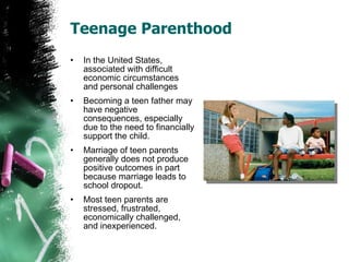 Teenage Parenthood In the United States, associated with difficult economic circumstances and personal challenges Becoming a teen father may have negative consequences, especially due to the need to financially support the child. Marriage of teen parents generally does not produce positive outcomes in part because marriage leads to school dropout. Most teen parents are stressed, frustrated, economically challenged, and inexperienced. 