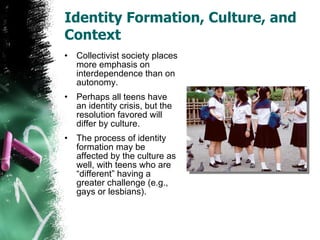 Identity Formation, Culture, and Context Collectivist society places more emphasis on interdependence than on autonomy. Perhaps all teens have an identity crisis, but the resolution favored will differ by culture. The process of identity formation may be affected by the culture as well, with teens who are “different” having a greater challenge (e.g., gays or lesbians). 