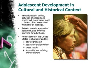 Adolescent Development in Cultural and Historical Context The adolescent period, between childhood and adulthood, is apparent in all cultures, often associated with a rite of passage. Adolescence is a period of transition, and involves planning for adulthood. Adolescence in the United States is characterized by: age-segregated economic dependence mass media instability, uncertainty, and challenge 