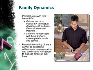 Family Dynamics Parental roles with their teens differ. Fathers are more involved in intellectual development, and give their children more freedom. Mothers’ relationships with boys and girls involve greater strain and conflict. Parental monitoring of teens cannot be successful without open communication and adolescents’ willingness to disclose details of their lives. 